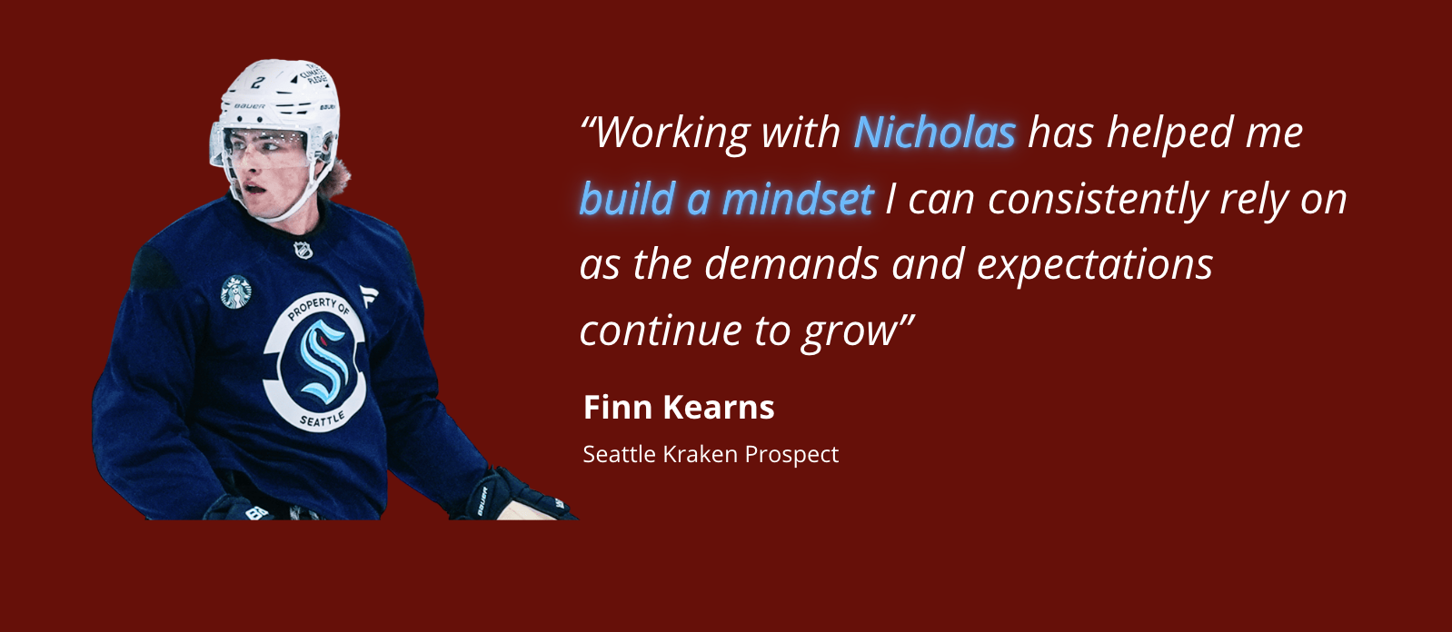 Finn Kearns, Seattle Kraken Prospect. Working with Nicholas has helped me build a mindset I can consistently rely on as the demands and expectations continue to grow.