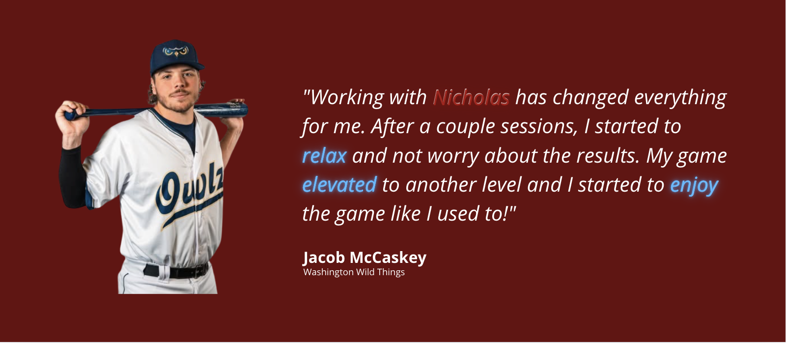 Jacob McCaskey, Washington Wild Things. Working with Nicholas has changed everything for me. After a couple sessions, I started to relax and not worry about the results. My game elevated to another level and I started to enjoy the game like I used to.