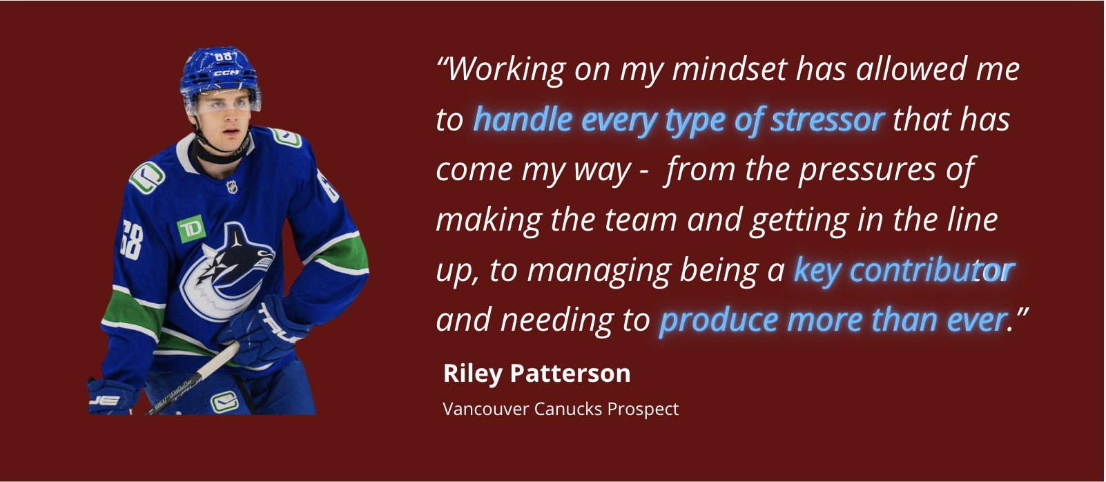 Riley Patterson, Vancouver Canucks Prospect. Working on my mindset has allowed me to handle every type of stressor that has come my way, from the pressures of making the team and getting in the line up, to managing being a key contributor and needing to produce more than ever.